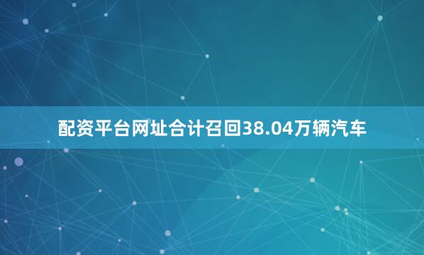 配资平台网址合计召回38.04万辆汽车