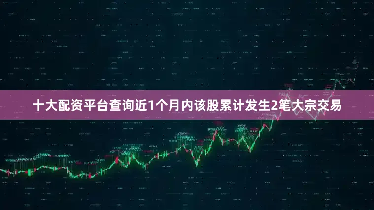 十大配资平台查询近1个月内该股累计发生2笔大宗交易
