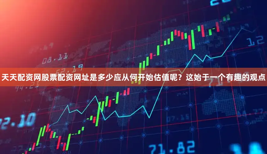 天天配资网股票配资网址是多少应从何开始估值呢？这始于一个有趣的观点