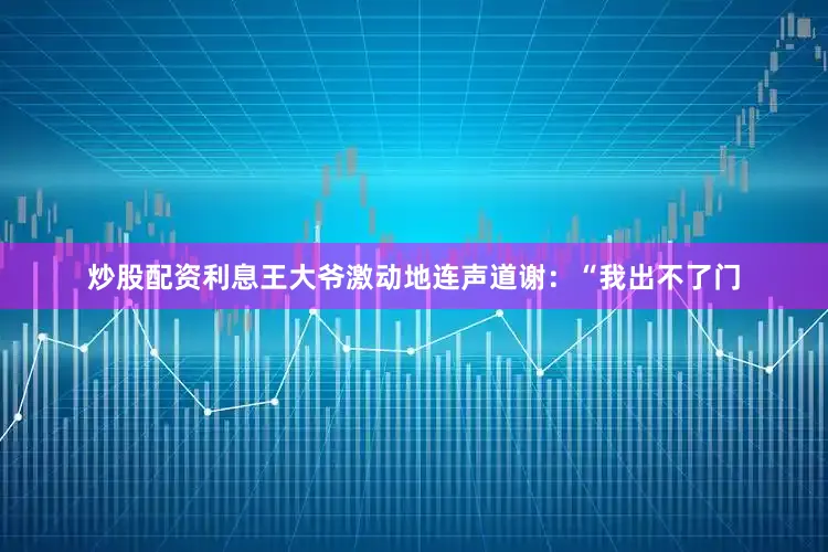 炒股配资利息王大爷激动地连声道谢：“我出不了门