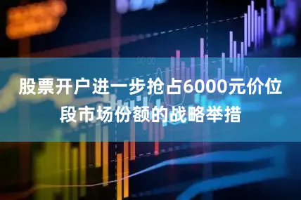 股票开户进一步抢占6000元价位段市场份额的战略举措